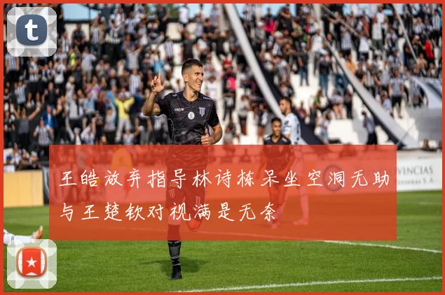 王皓放弃指导林诗栋呆坐空洞无助与王楚钦对视满是无奈