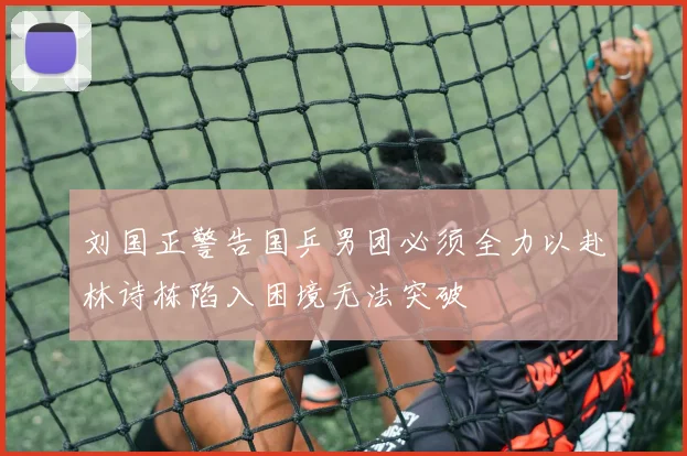 刘国正警告国乒男团必须全力以赴林诗栋陷入困境无法突破
