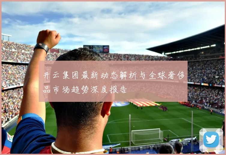 开云集团最新动态解析与全球奢侈品市场趋势深度报告
